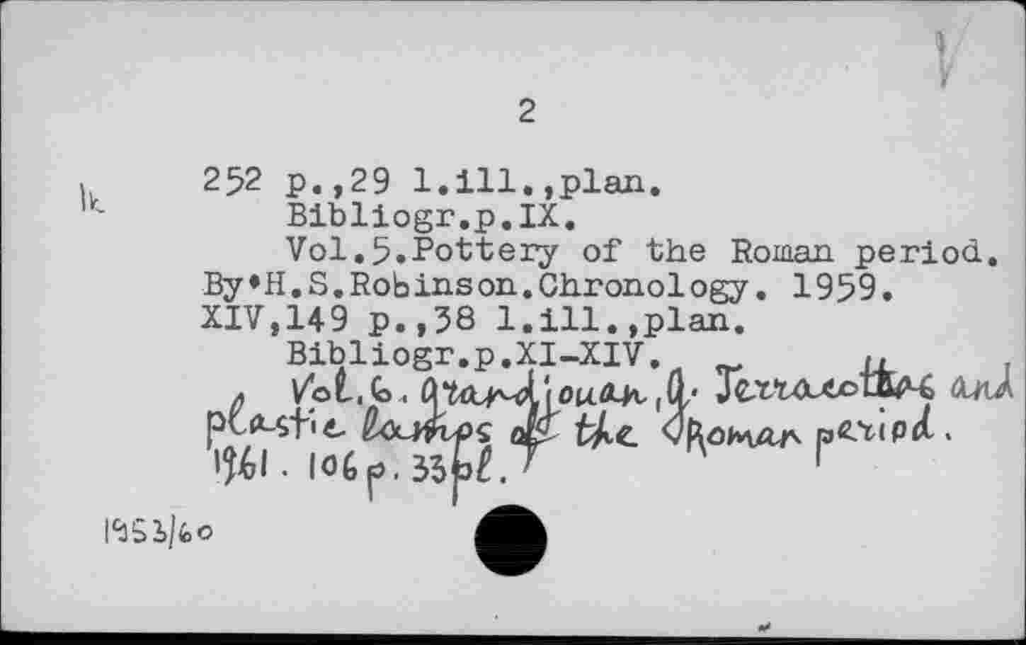 ﻿I
F
2
252 p.,29 1.ill.,plan.
Bibliogr.p.IX.
Vol.5.Pottery of the Roman period. By»H.S.Robinson.Chronology. 1959. XIV,149 p.,38 1.ill.,plan.
Bibliogr.p.XI-XIV.	r,
|aCY<P<l.
